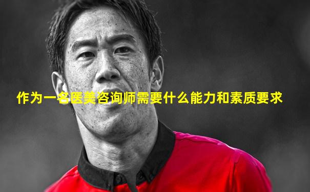 作为一名医美咨询师需要什么能力和素质要求