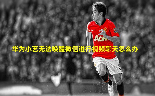 华为小艺无法唤醒微信进行视频聊天怎么办