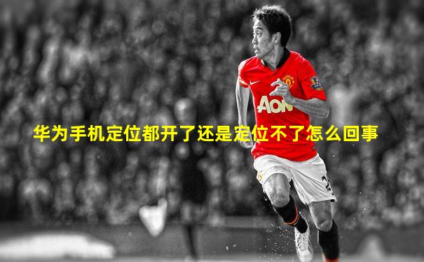 华为手机定位都开了还是定位不了怎么回事