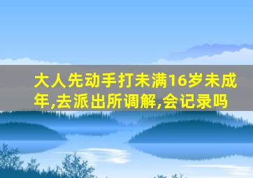 大人先动手打未满16岁未成年,去派出所调解,会记录吗