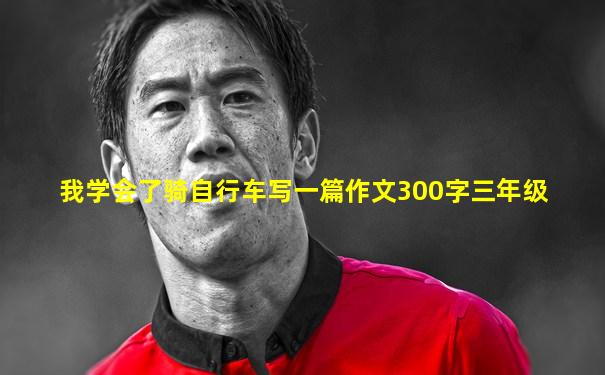 我学会了骑自行车写一篇作文300字三年级