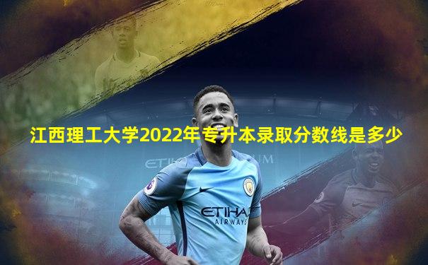 江西理工大学2022年专升本录取分数线是多少