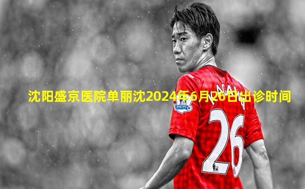 沈阳盛京医院单丽沈2024年6月26日出诊时间