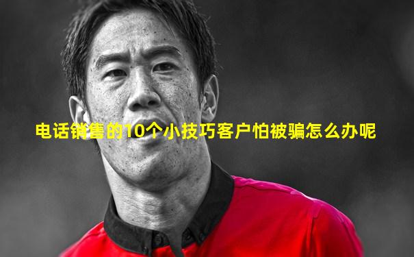 电话销售的10个小技巧客户怕被骗怎么办呢