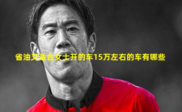省油又适合女士开的车15万左右的车有哪些