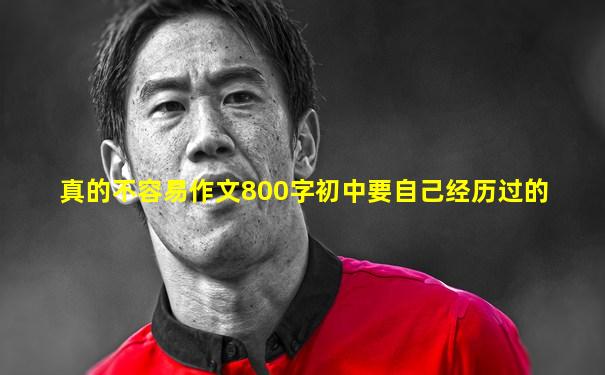 真的不容易作文800字初中要自己经历过的