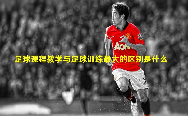 足球课程教学与足球训练最大的区别是什么