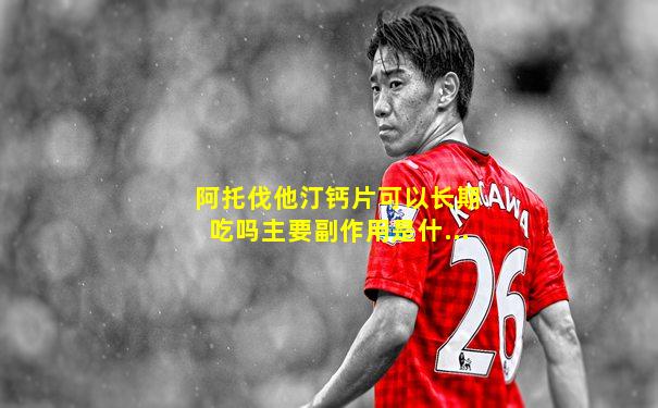 阿托伐他汀钙片可以长期吃吗主要副作用是什...
