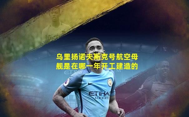 乌里扬诺夫斯克号航空母舰是在哪一年开工建造的