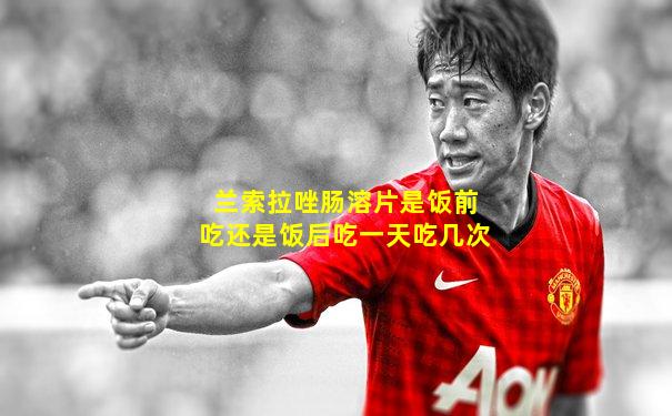 兰索拉唑肠溶片是饭前吃还是饭后吃一天吃几次