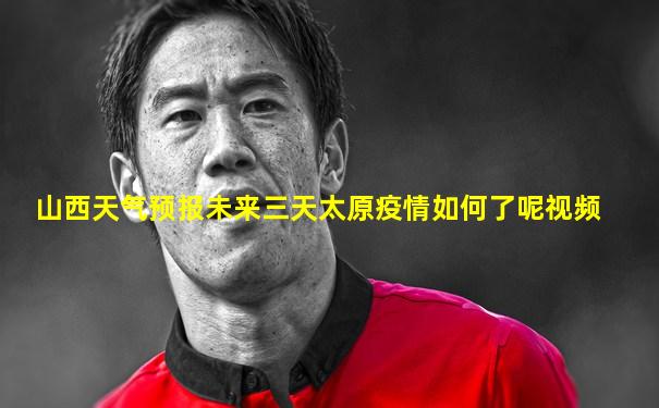 山西天气预报未来三天太原疫情如何了呢视频