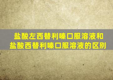 盐酸左西替利嗪口服溶液和盐酸西替利嗪口服溶液的区别